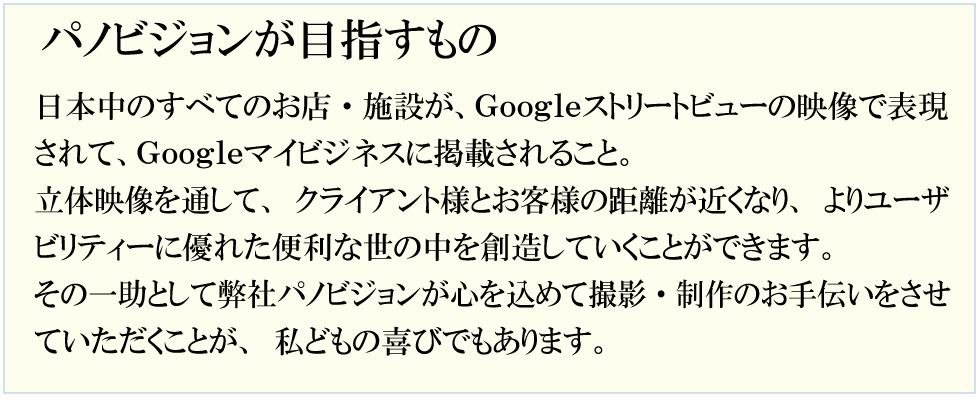 パノビジョンが目指すものは　日本中のすべてのお店・施設が、Ｇｏｏｇｌｅストリートビューの映像で表現されて、Ｇｏｏｇｌｅマイビジネスに掲載されること。立体映像を通して、クライアント様とお客様の距離が近くなり、よりユーザビリティーに優れた便利な世の中を創造していくことができます。その一助として弊社パノビジョンが心を込めて撮影・制作をさせていただくことが、私どもの喜びでもあります。